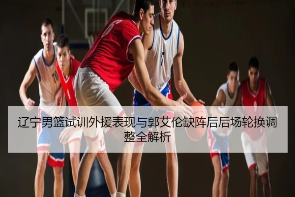 辽宁男篮试训外援表现与郭艾伦缺阵后后场轮换调整全解析