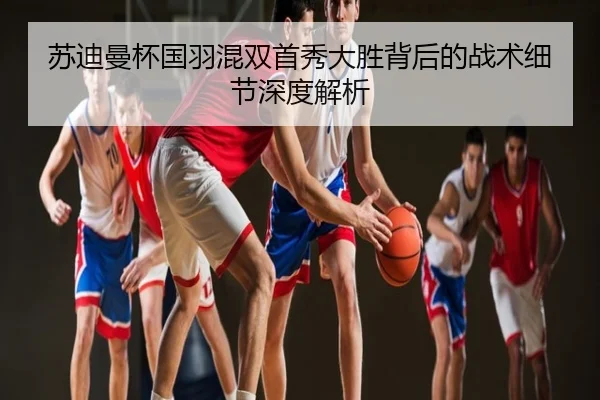 苏迪曼杯国羽混双首秀大胜背后的战术细节深度解析