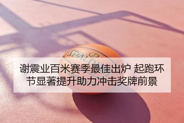 谢震业百米赛季最佳出炉 起跑环节显著提升助力冲击奖牌前景