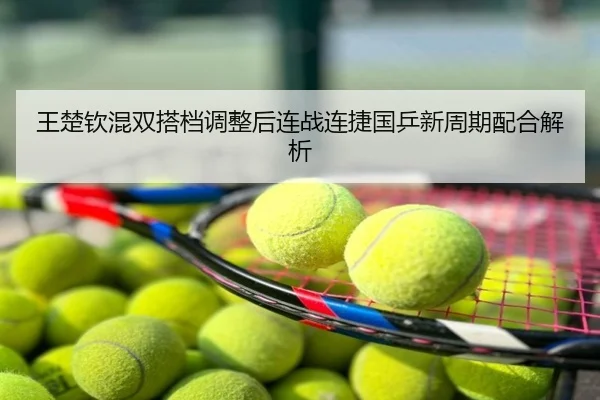 王楚钦混双搭档调整后连战连捷国乒新周期配合解析