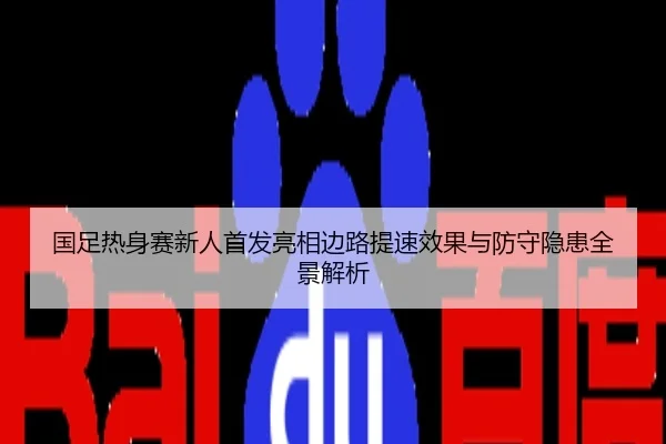 国足热身赛新人首发亮相边路提速效果与防守隐患全景解析