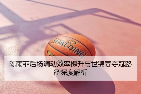 陈雨菲后场调动效率提升与世锦赛夺冠路径深度解析